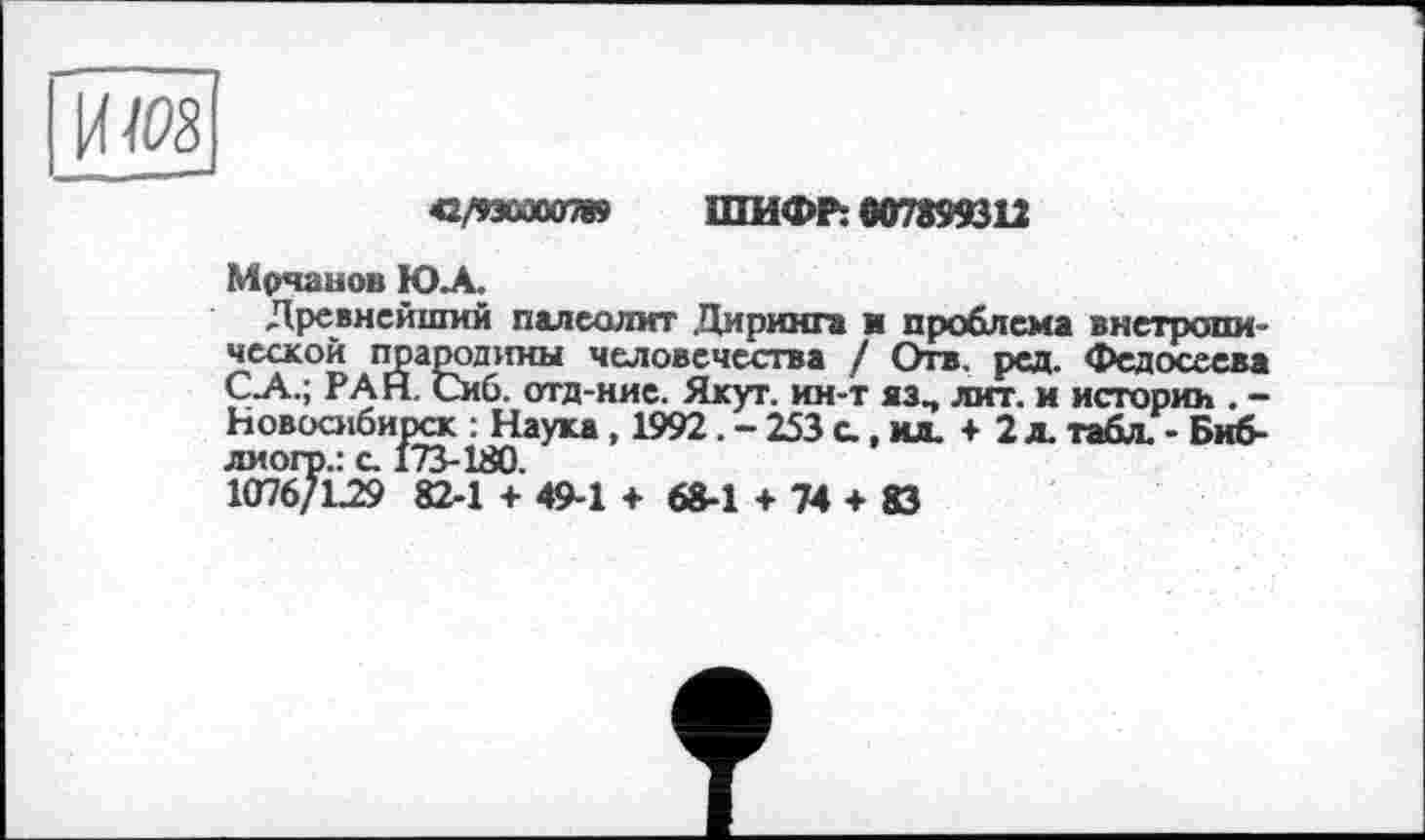 ﻿42/93000078» ШИФР: 607899312
Мрчанов Ю.А.
Древнейший палеолит Диринга и проблема внетропи-ческой прародины человечества / Отв. ред. Федосеева С.А.; РАН. Сиб. отд-ние. Якут, ин-т аз, лит. и истории . -Новосибирск : Наука, 1992. - 253 с., ил. + 2 л. табл. - Биб-лиого.: с. 173-180.
1076/L29 82-1 + 49-1 + 68-1 + 74 + 83